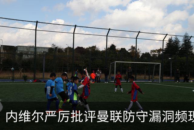 内维尔严厉批评曼联防守漏洞频现，未来挑战重重